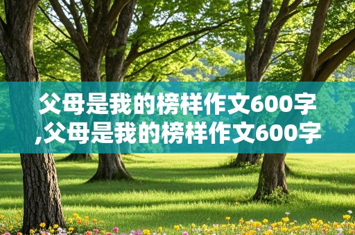 父母是我的榜样作文600字,父母是我的榜样作文600字初一