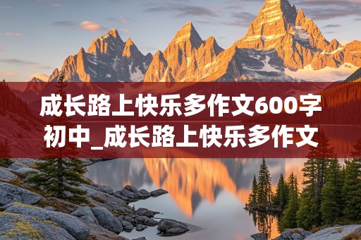 成长路上快乐多作文600字初中_成长路上快乐多作文600字初中免费