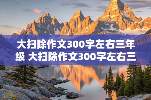 大扫除作文300字左右三年级 大扫除作文300字左右三年级看图写话