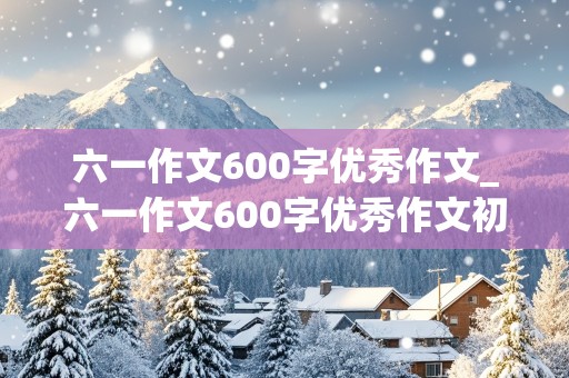 六一作文600字优秀作文_六一作文600字优秀作文初中