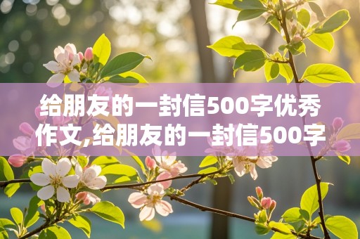 给朋友的一封信500字优秀作文,给朋友的一封信500字优秀作文大全