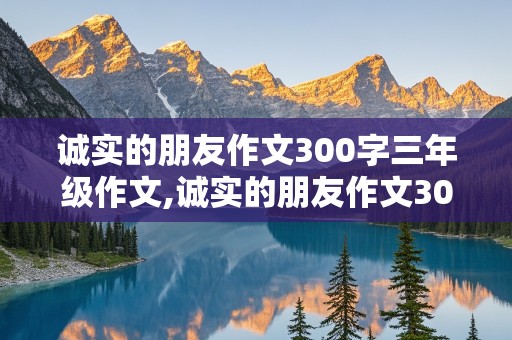 诚实的朋友作文300字三年级作文,诚实的朋友作文300字三年级作文照片