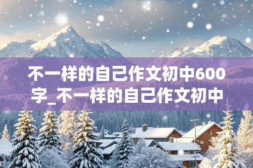 不一样的自己作文初中600字_不一样的自己作文初中600字 免费