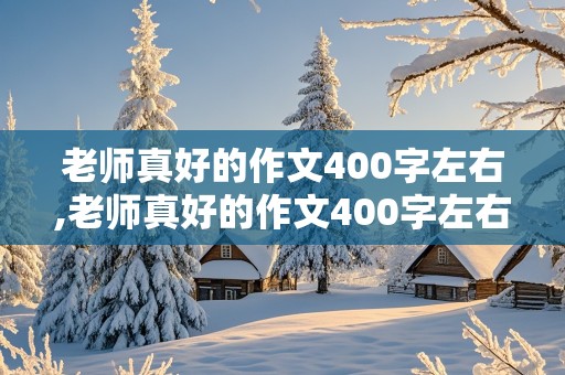 老师真好的作文400字左右,老师真好的作文400字左右怎么写