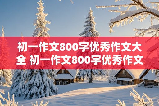 初一作文800字优秀作文大全 初一作文800字优秀作文大全带题目