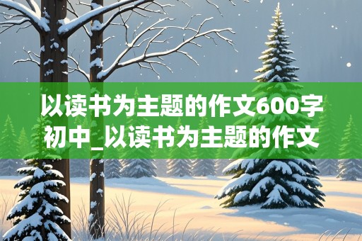 以读书为主题的作文600字初中_以读书为主题的作文600字初中优秀范文