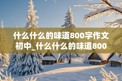 什么什么的味道800字作文初中_什么什么的味道800字作文初中生