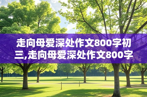 走向母爱深处作文800字初三,走向母爱深处作文800字初三叙事