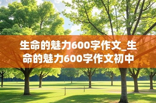 生命的魅力600字作文_生命的魅力600字作文初中