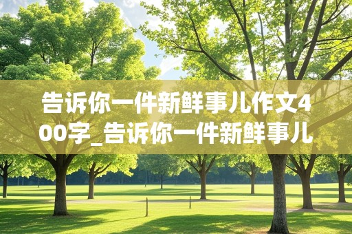 告诉你一件新鲜事儿作文400字_告诉你一件新鲜事儿作文400字四年级