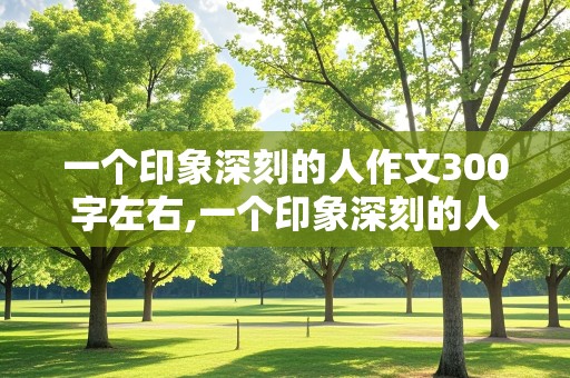 一个印象深刻的人作文300字左右,一个印象深刻的人作文300字左右三年级