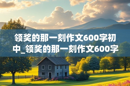 领奖的那一刻作文600字初中_领奖的那一刻作文600字初中范文