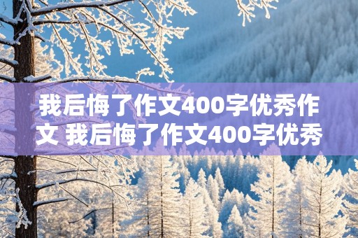 我后悔了作文400字优秀作文 我后悔了作文400字优秀作文六年级