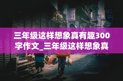 三年级这样想象真有趣300字作文_三年级这样想象真有趣300字作文怎么写