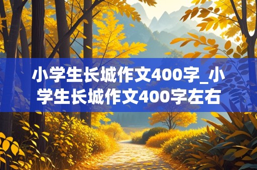 小学生长城作文400字_小学生长城作文400字左右