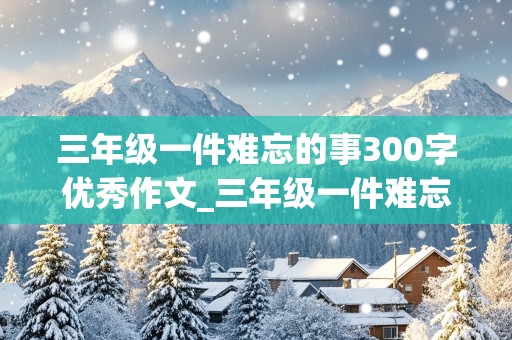 三年级一件难忘的事300字优秀作文_三年级一件难忘的事300字优秀作文大全