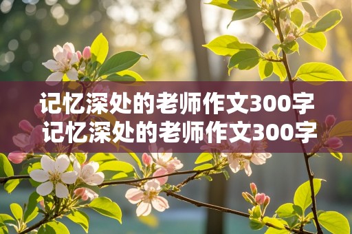 记忆深处的老师作文300字 记忆深处的老师作文300字怎么写