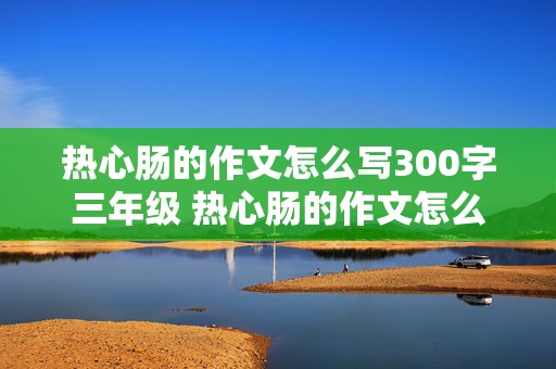 热心肠的作文怎么写300字三年级 热心肠的作文怎么写300字三年级下册