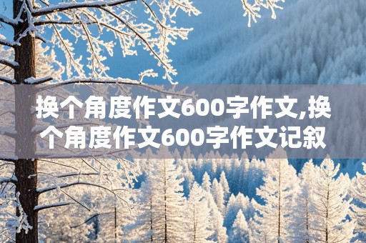 换个角度作文600字作文,换个角度作文600字作文记叙文