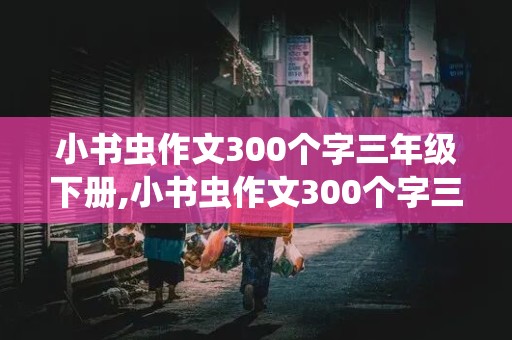 小书虫作文300个字三年级下册,小书虫作文300个字三年级下册怎么写的