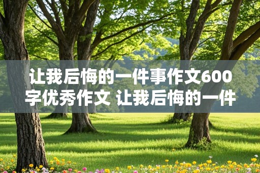 让我后悔的一件事作文600字优秀作文 让我后悔的一件事作文600字优秀作文怎么写