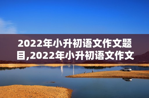 2022年小升初语文作文题目,2022年小升初语文作文题目有哪些