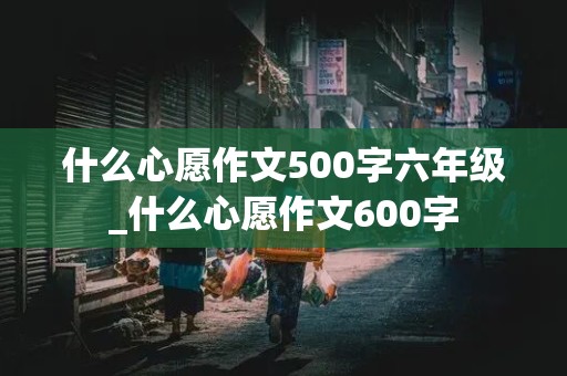 什么心愿作文500字六年级_什么心愿作文600字