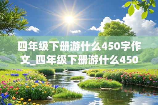 四年级下册游什么450字作文_四年级下册游什么450字作文巩义的