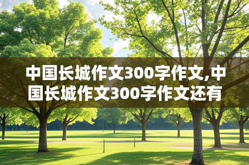 中国长城作文300字作文,中国长城作文300字作文还有孟姜女哭长城的内容