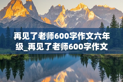 再见了老师600字作文六年级_再见了老师600字作文六年级,真实情感