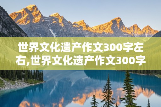 世界文化遗产作文300字左右,世界文化遗产作文300字左右长城