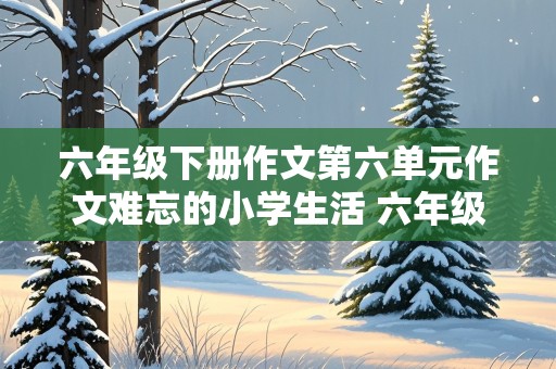 六年级下册作文第六单元作文难忘的小学生活 六年级下册作文第六单元作文难忘的小学生活疫情