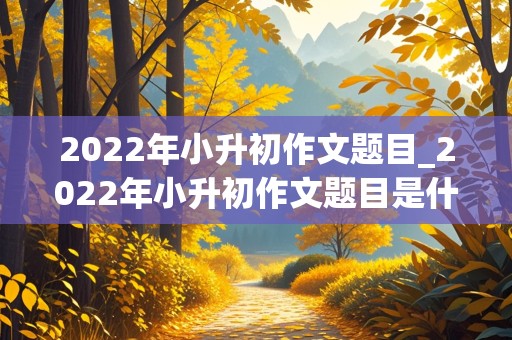 2022年小升初作文题目_2022年小升初作文题目是什么