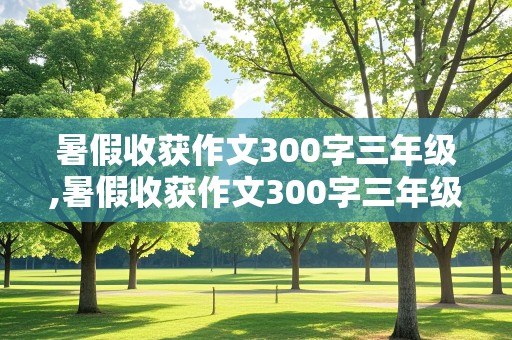 暑假收获作文300字三年级,暑假收获作文300字三年级上册