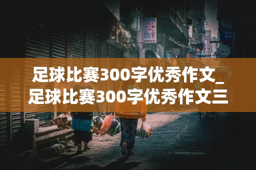 足球比赛300字优秀作文_足球比赛300字优秀作文三年级