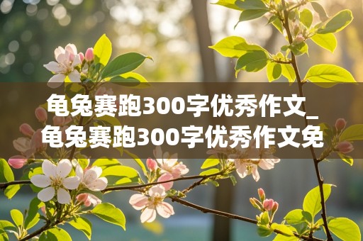 龟兔赛跑300字优秀作文_龟兔赛跑300字优秀作文免费