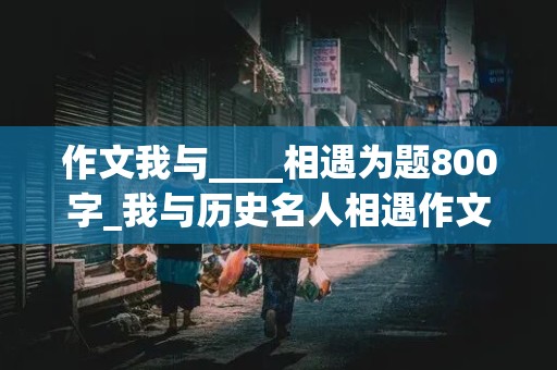 作文我与____相遇为题800字_我与历史名人相遇作文