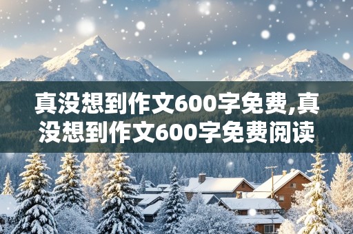 真没想到作文600字免费,真没想到作文600字免费阅读