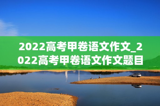 2022高考甲卷语文作文_2022高考甲卷语文作文题目