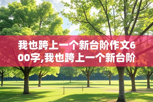 我也跨上一个新台阶作文600字,我也跨上一个新台阶作文600字初中