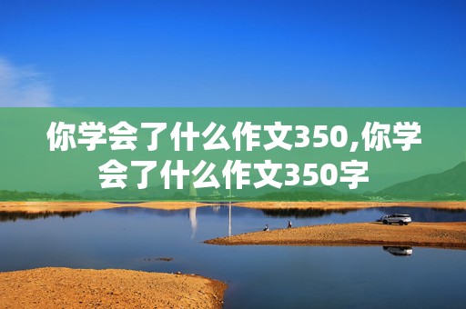 你学会了什么作文350,你学会了什么作文350字