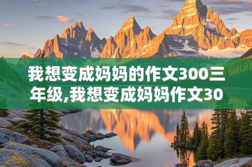 我想变成妈妈的作文300三年级,我想变成妈妈作文300字