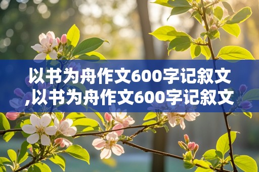 以书为舟作文600字记叙文,以书为舟作文600字记叙文初中