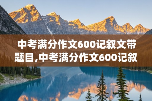 中考满分作文600记叙文带题目,中考满分作文600记叙文带题目(五篇)