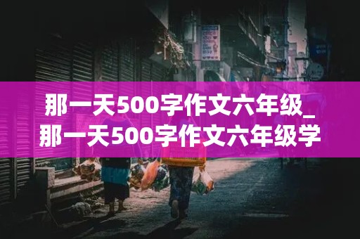 那一天500字作文六年级_那一天500字作文六年级学校