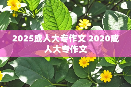 2025成人大专作文 2020成人大专作文