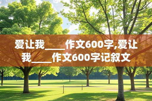 爱让我____作文600字,爱让我____作文600字记叙文