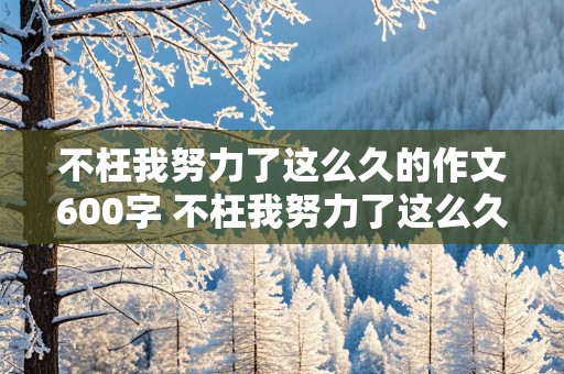 不枉我努力了这么久的作文600字 不枉我努力了这么久的作文600字免费的