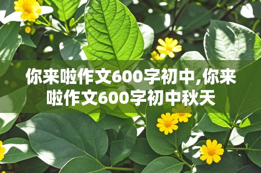 你来啦作文600字初中,你来啦作文600字初中秋天