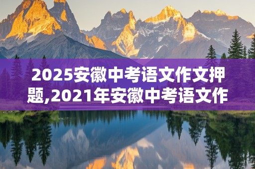 2025安徽中考语文作文押题,2021年安徽中考语文作文押题